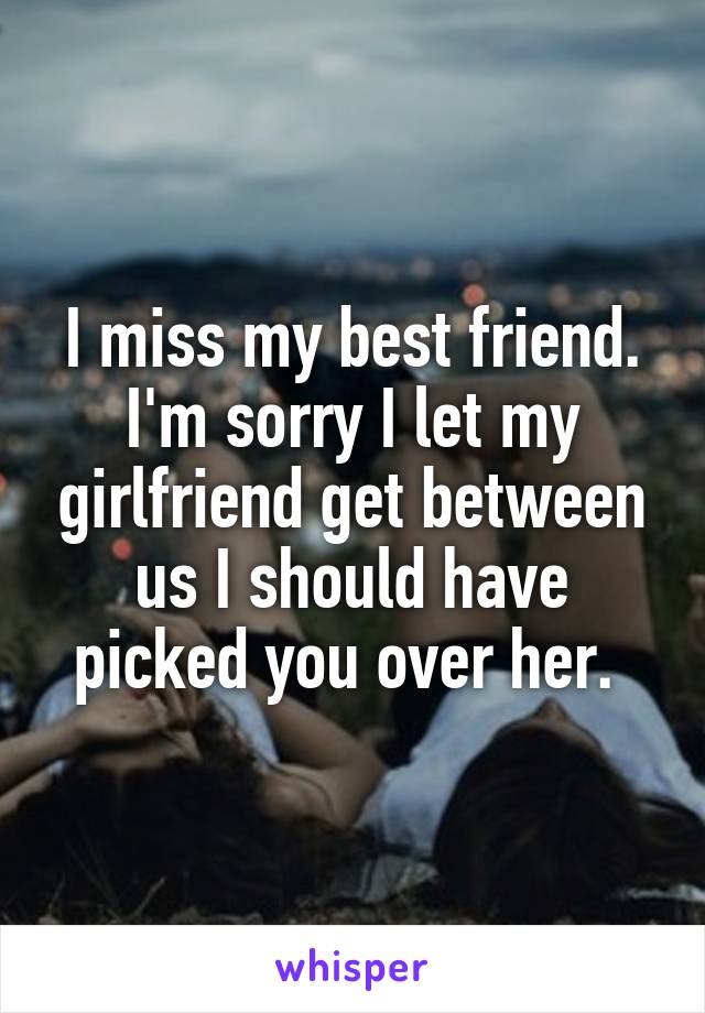 I miss my best friend. I'm sorry I let my girlfriend get between us I should have picked you over her. 