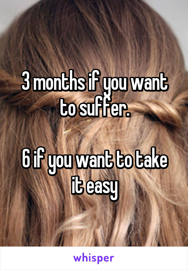 3 months if you want to suffer.

6 if you want to take it easy