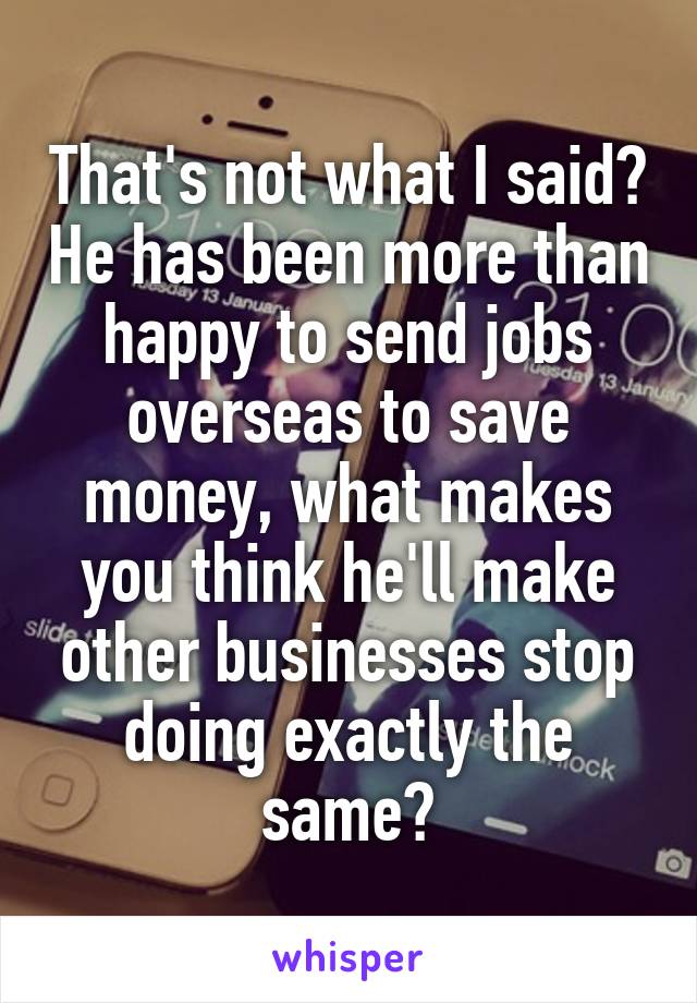 That's not what I said? He has been more than happy to send jobs overseas to save money, what makes you think he'll make other businesses stop doing exactly the same?