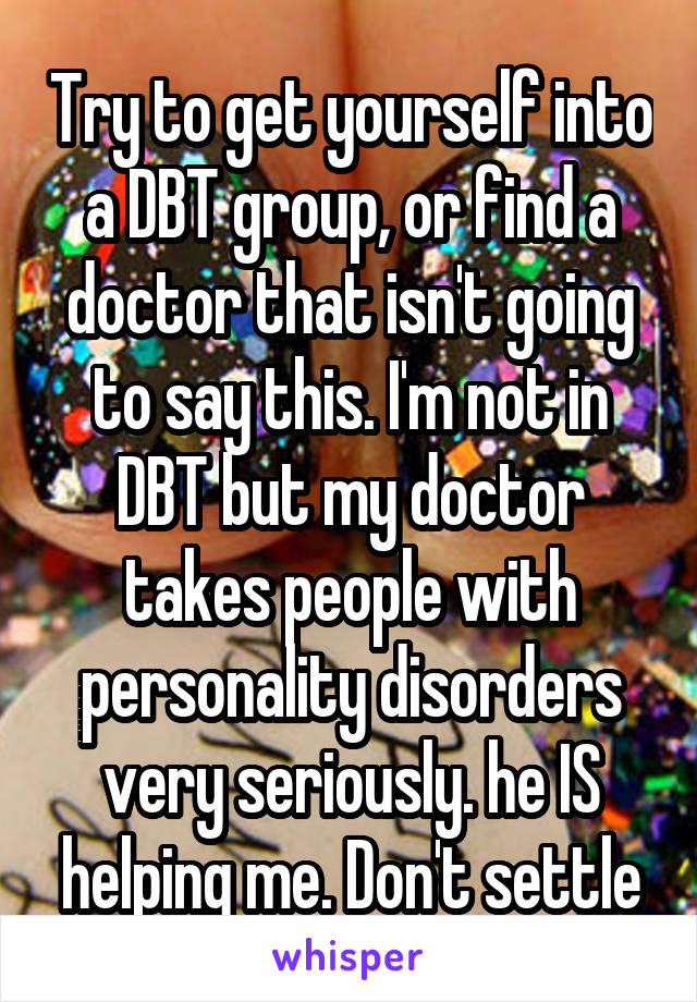 Try to get yourself into a DBT group, or find a doctor that isn't going to say this. I'm not in DBT but my doctor takes people with personality disorders very seriously. he IS helping me. Don't settle