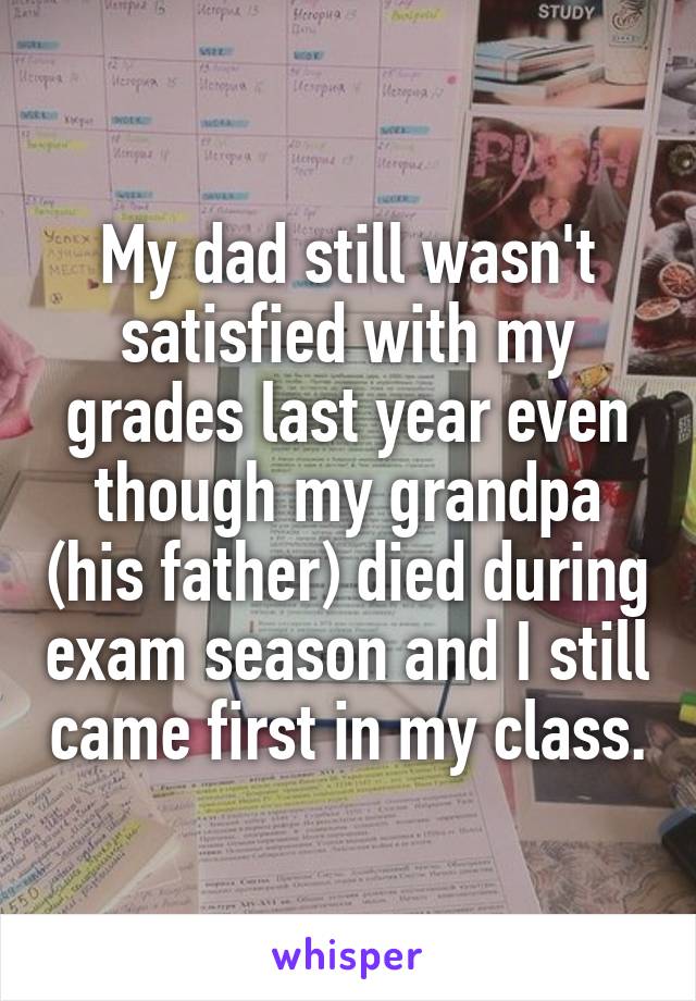 My dad still wasn't satisfied with my grades last year even though my grandpa (his father) died during exam season and I still came first in my class.