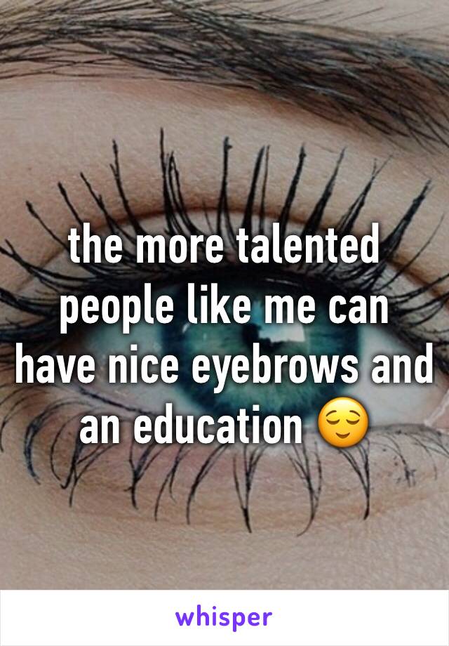 the more talented people like me can have nice eyebrows and an education 😌