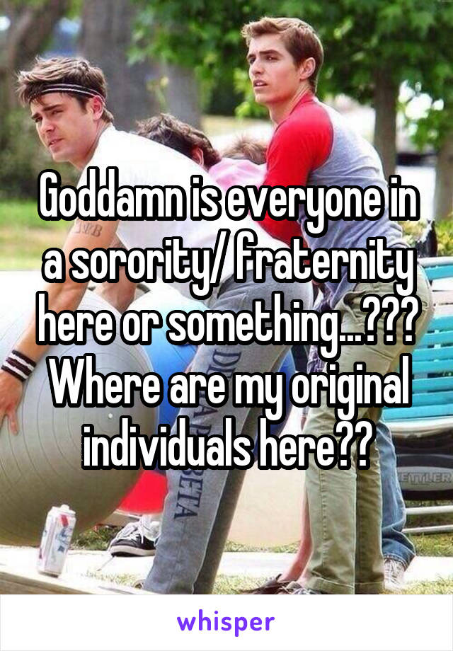 Goddamn is everyone in a sorority/ fraternity here or something...??? Where are my original individuals here??