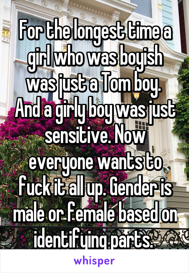 For the longest time a girl who was boyish was just a Tom boy.  And a girly boy was just sensitive. Now everyone wants to fuck it all up. Gender is male or female based on identifying parts. 