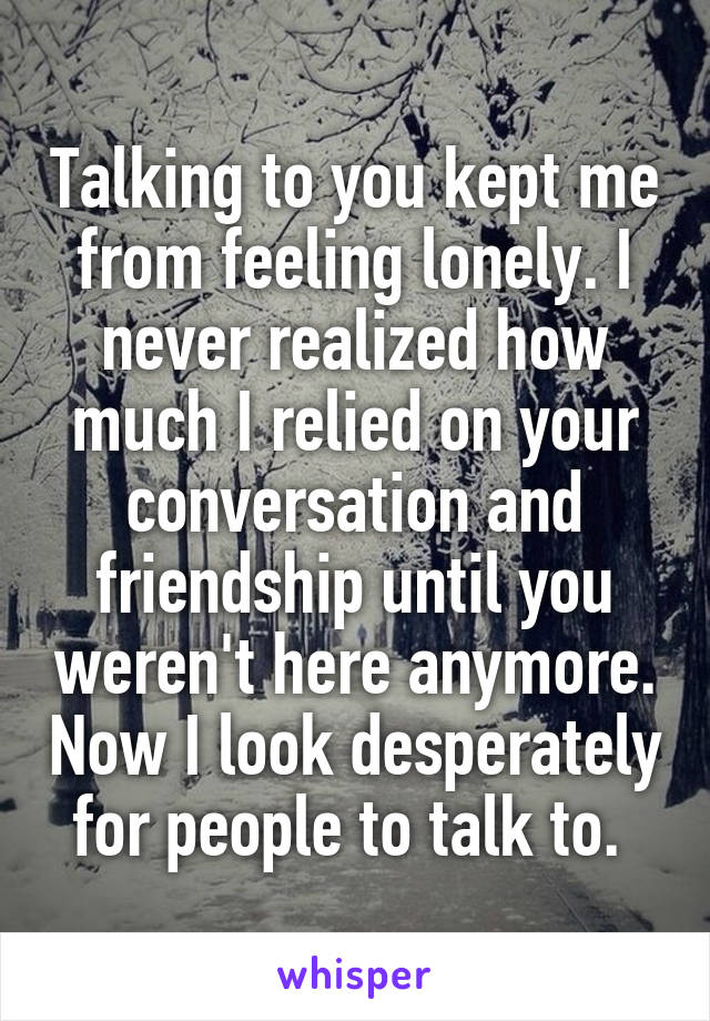 Talking to you kept me from feeling lonely. I never realized how much I relied on your conversation and friendship until you weren't here anymore. Now I look desperately for people to talk to. 