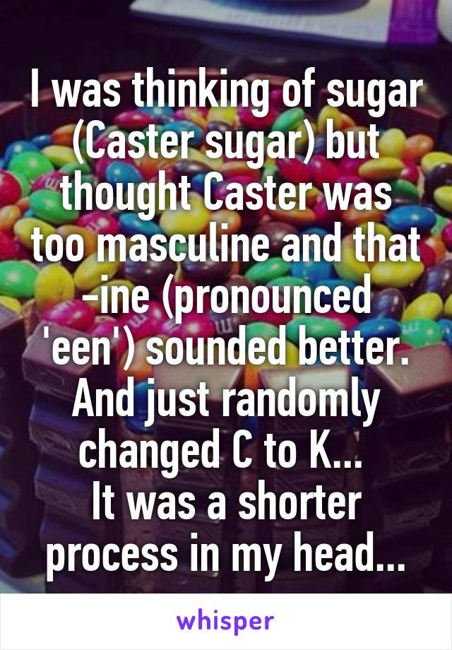 I was thinking of sugar (Caster sugar) but thought Caster was too masculine and that -ine (pronounced 'een') sounded better. And just randomly changed C to K... 
It was a shorter process in my head...