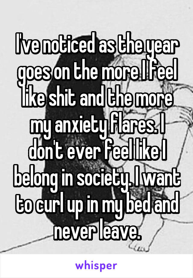 I've noticed as the year goes on the more I feel like shit and the more my anxiety flares. I don't ever feel like I belong in society. I want to curl up in my bed and never leave.