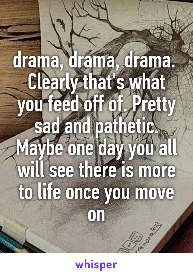 drama, drama, drama. 
Clearly that's what you feed off of. Pretty sad and pathetic. Maybe one day you all will see there is more to life once you move on