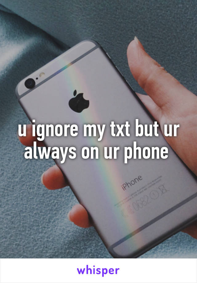 u ignore my txt but ur always on ur phone 