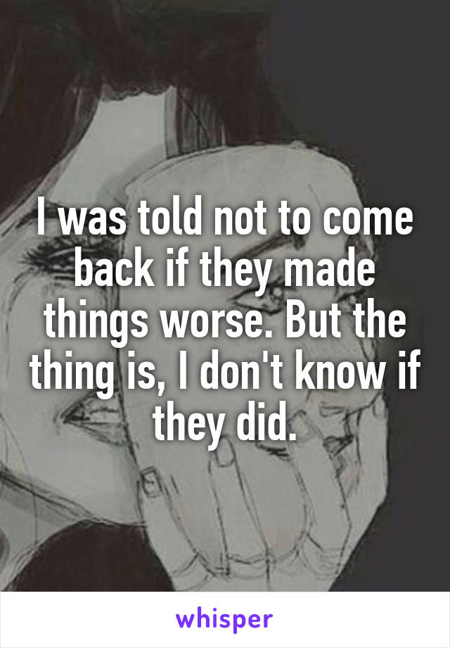 I was told not to come back if they made things worse. But the thing is, I don't know if they did.