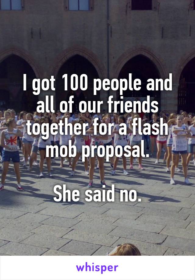 I got 100 people and all of our friends together for a flash mob proposal.

She said no.