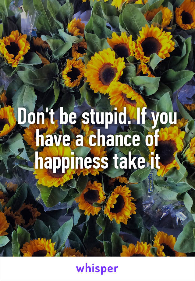 Don't be stupid. If you have a chance of happiness take it