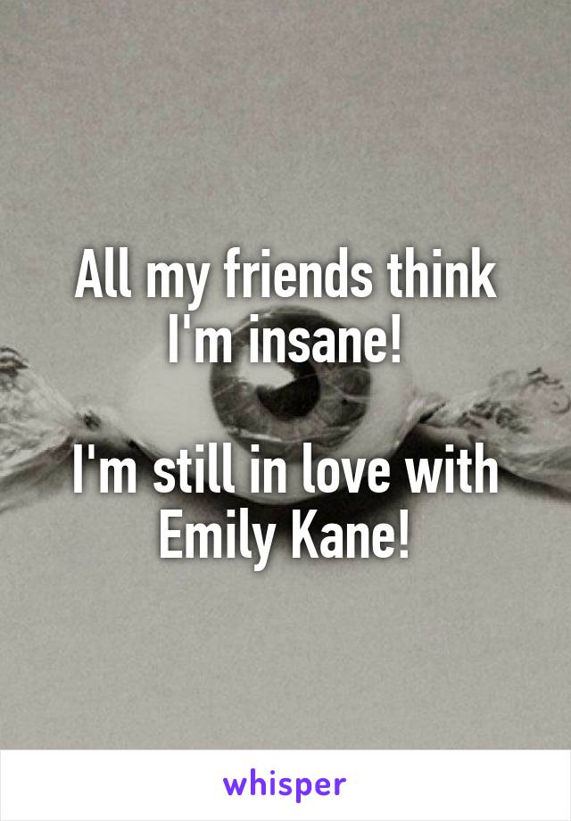 All my friends think I'm insane!

I'm still in love with Emily Kane!