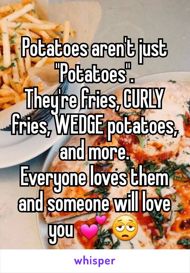 Potatoes aren't just "Potatoes".
They're fries, CURLY fries, WEDGE potatoes, and more.
Everyone loves them and someone will love you 💕😩