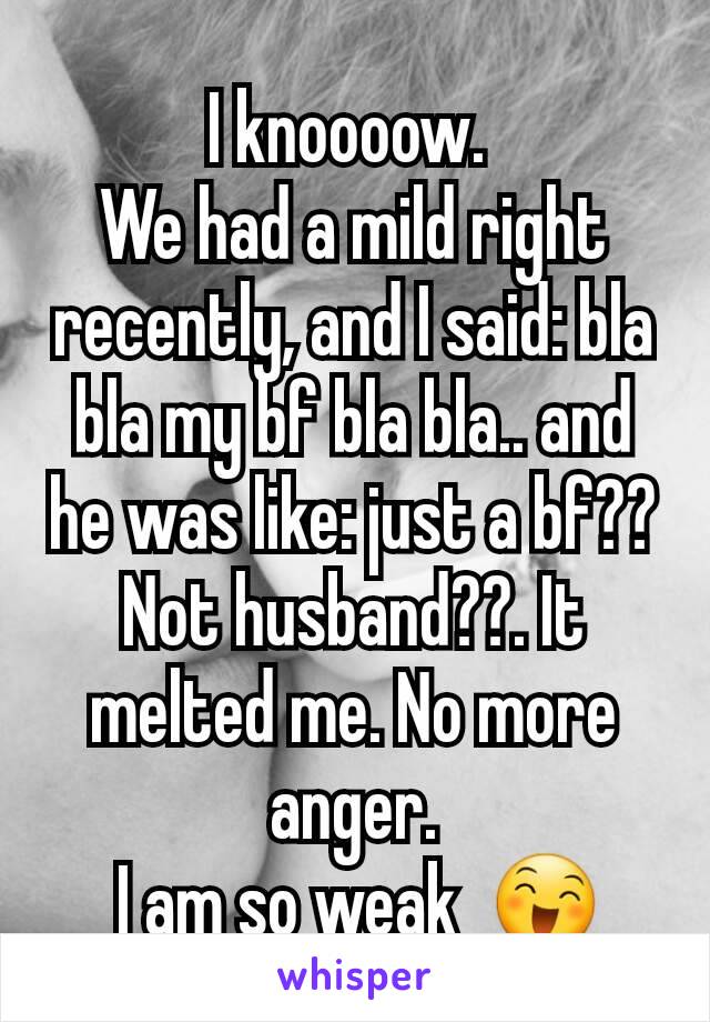I knoooow. 
We had a mild right recently, and I said: bla bla my bf bla bla.. and he was like: just a bf?? Not husband??. It melted me. No more anger.
 I am so weak  😄