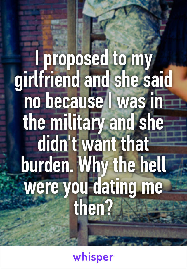 I proposed to my girlfriend and she said no because I was in the military and she didn't want that burden. Why the hell were you dating me then?