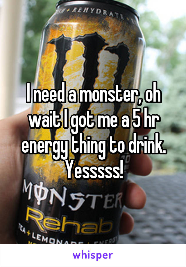 I need a monster, oh wait I got me a 5 hr energy thing to drink. Yesssss!