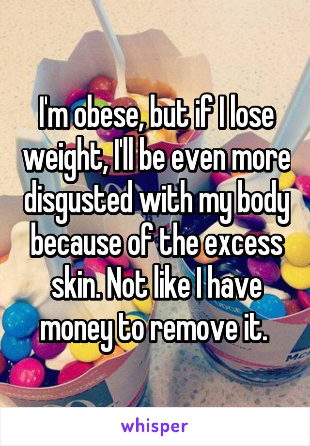 I'm obese, but if I lose weight, I'll be even more disgusted with my body because of the excess skin. Not like I have money to remove it. 