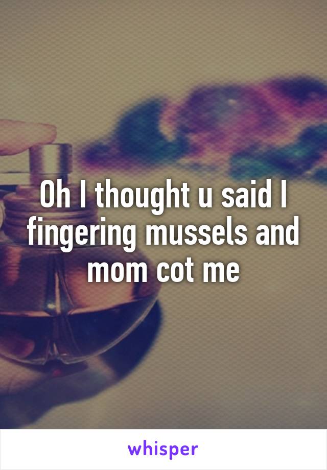 Oh I thought u said I fingering mussels and mom cot me