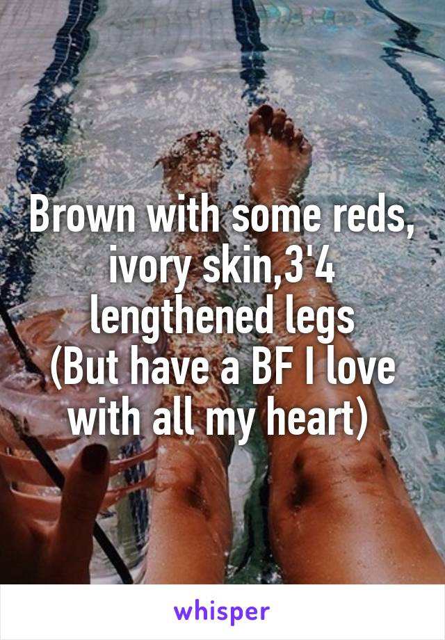 Brown with some reds, ivory skin,3'4 lengthened legs
(But have a BF I love with all my heart) 