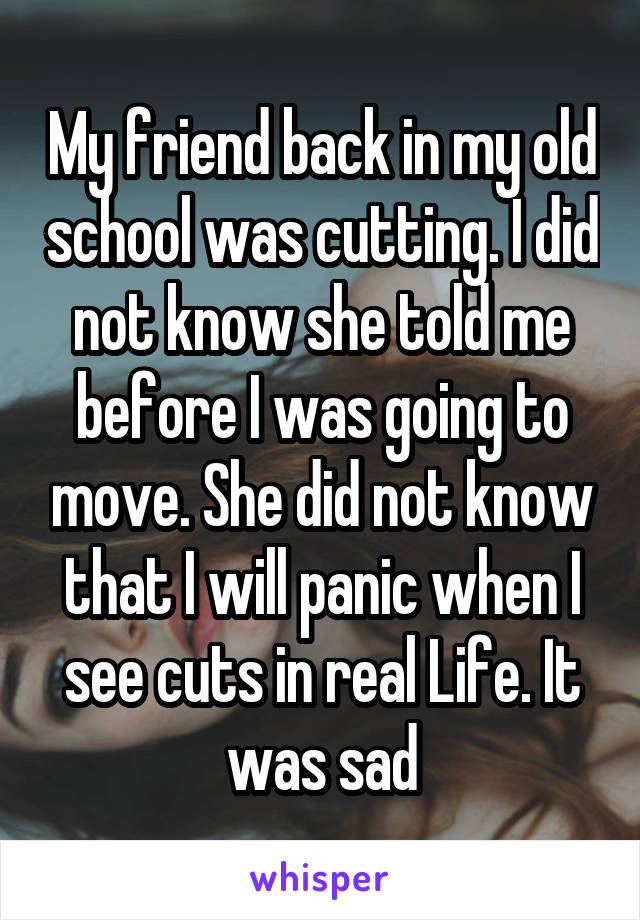 My friend back in my old school was cutting. I did not know she told me before I was going to move. She did not know that I will panic when I see cuts in real Life. It was sad