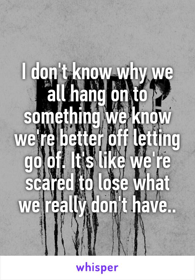 I don't know why we all hang on to something we know we're better off letting go of. It's like we're scared to lose what we really don't have..