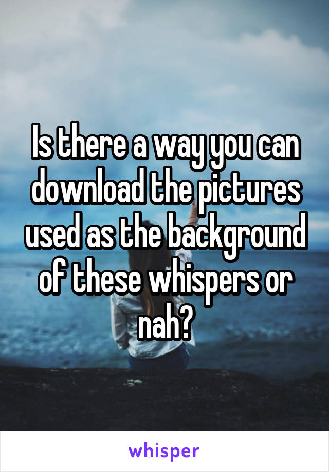 Is there a way you can download the pictures used as the background of these whispers or nah?