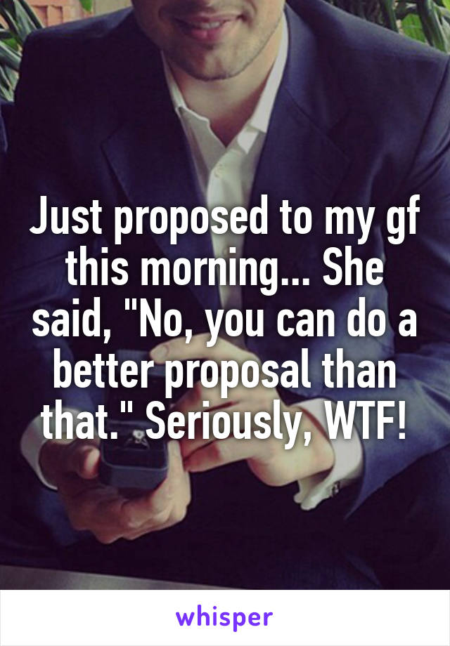 Just proposed to my gf this morning... She said, "No, you can do a better proposal than that." Seriously, WTF!