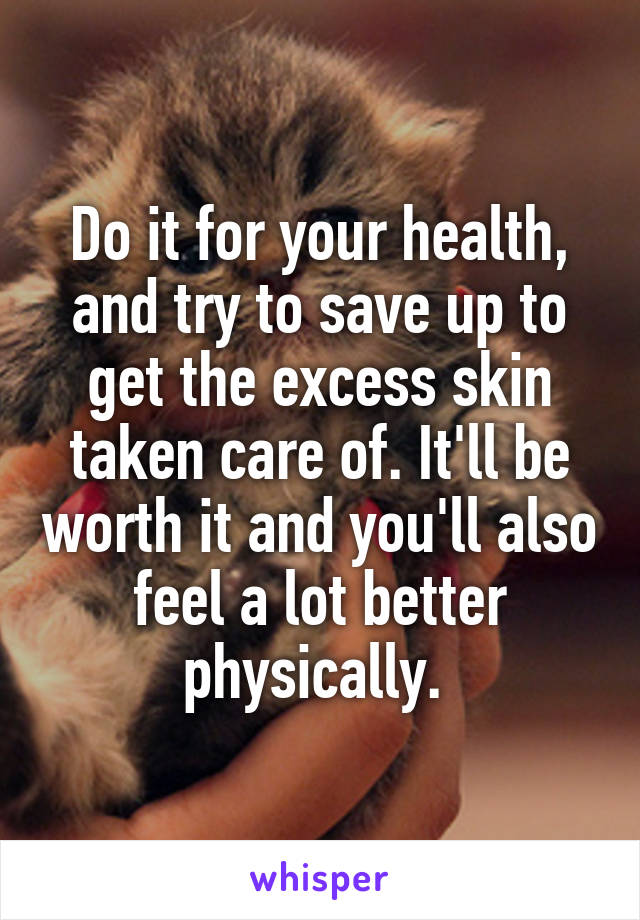 Do it for your health, and try to save up to get the excess skin taken care of. It'll be worth it and you'll also feel a lot better physically. 