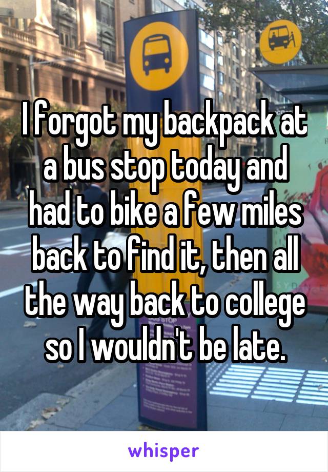 I forgot my backpack at a bus stop today and had to bike a few miles back to find it, then all the way back to college so I wouldn't be late.