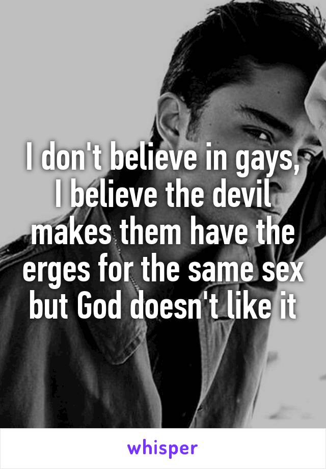 I don't believe in gays, I believe the devil makes them have the erges for the same sex but God doesn't like it