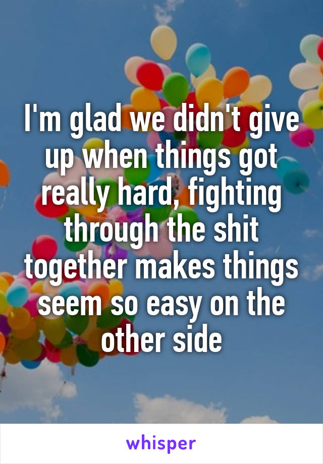 I'm glad we didn't give up when things got really hard, fighting through the shit together makes things seem so easy on the other side