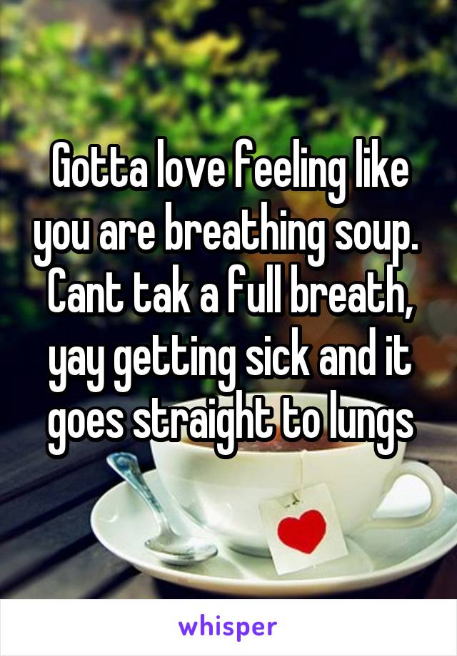 Gotta love feeling like you are breathing soup. 
Cant tak a full breath, yay getting sick and it goes straight to lungs
