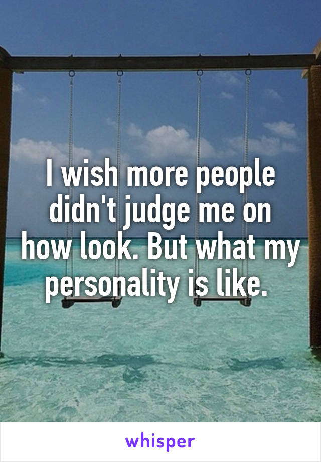 I wish more people didn't judge me on how look. But what my personality is like. 