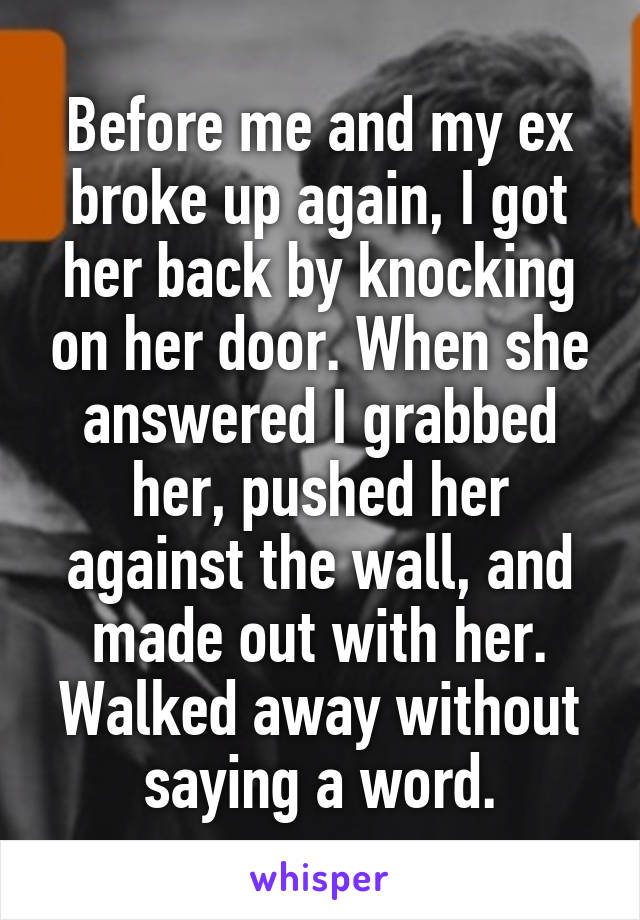 Before me and my ex broke up again, I got her back by knocking on her door. When she answered I grabbed her, pushed her against the wall, and made out with her. Walked away without saying a word.