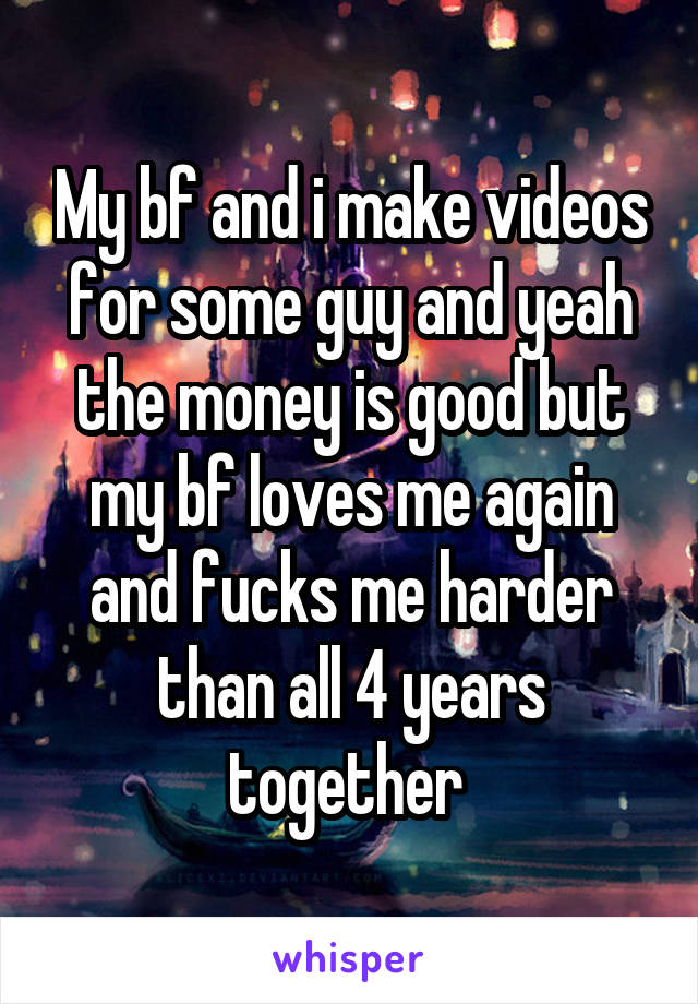 My bf and i make videos for some guy and yeah the money is good but my bf loves me again and fucks me harder than all 4 years together 