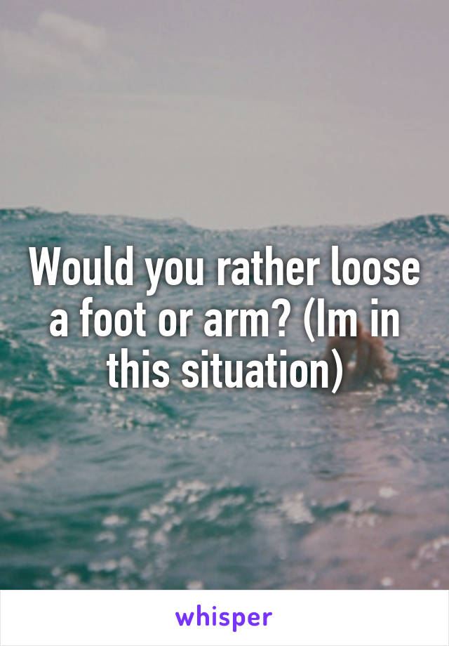 Would you rather loose a foot or arm? (Im in this situation)