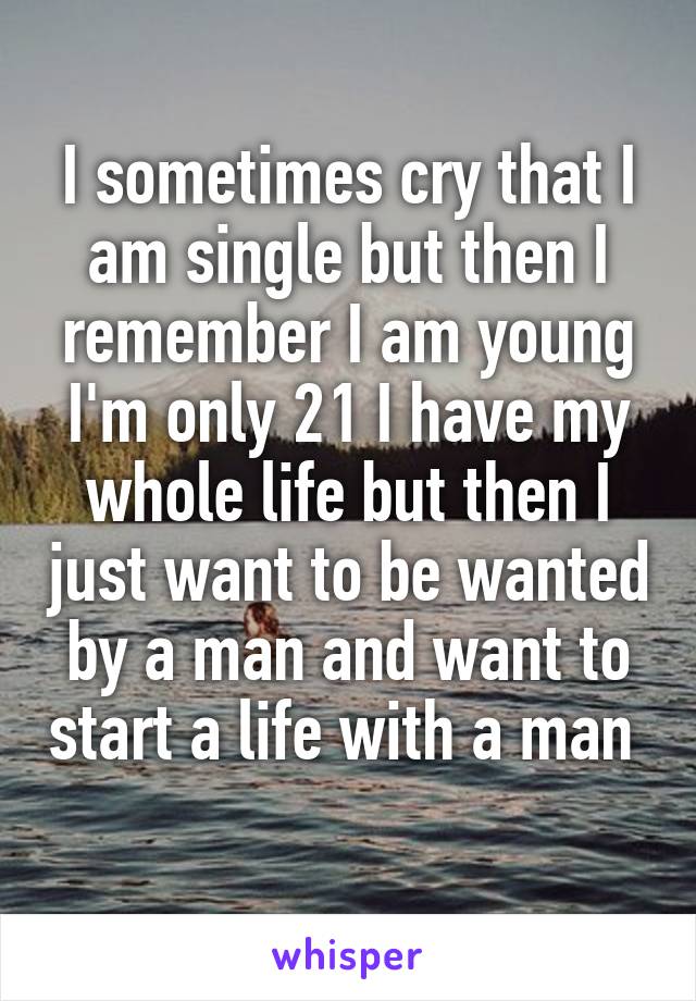 I sometimes cry that I am single but then I remember I am young I'm only 21 I have my whole life but then I just want to be wanted by a man and want to start a life with a man 
