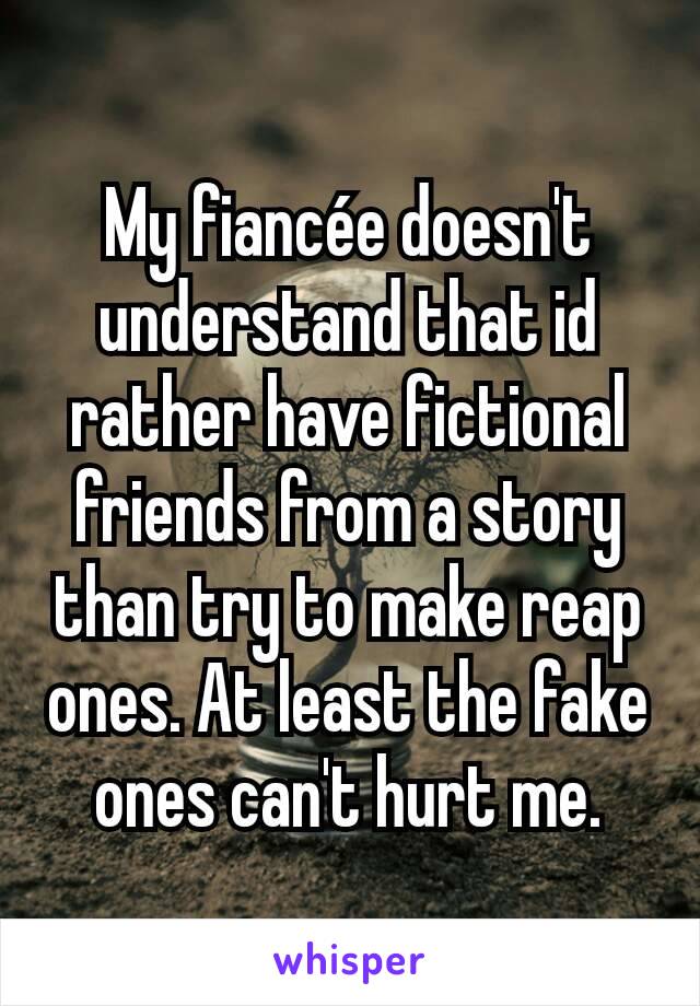 My fiancée doesn't understand that id rather have fictional friends from a story than try to make reap ones. At least the fake ones can't hurt me.