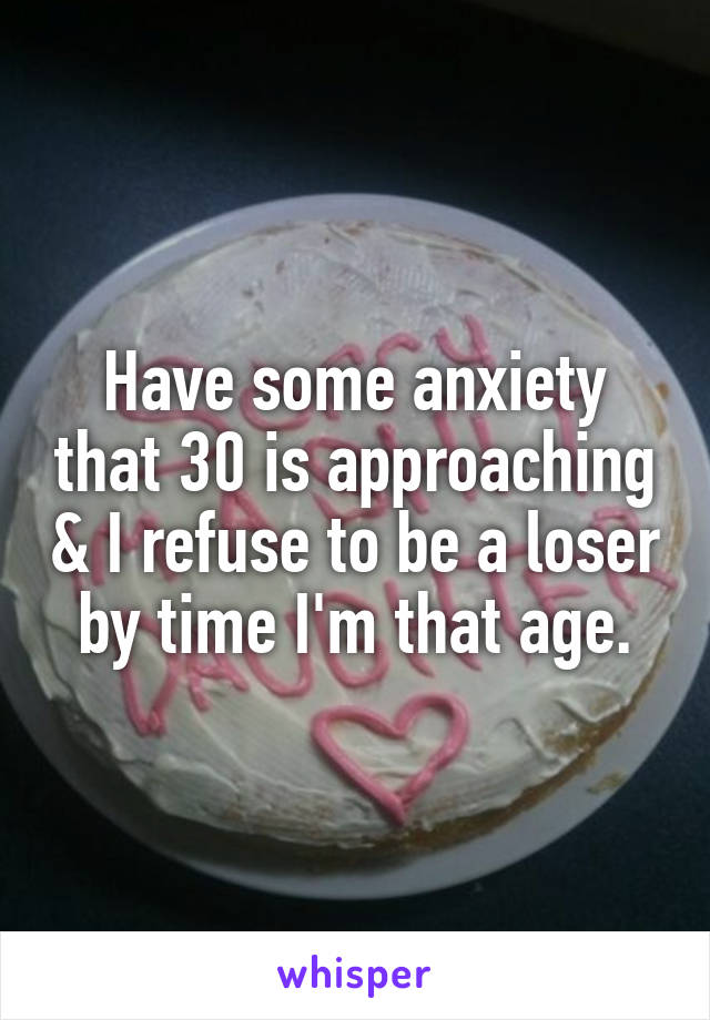 Have some anxiety that 30 is approaching & I refuse to be a loser by time I'm that age.