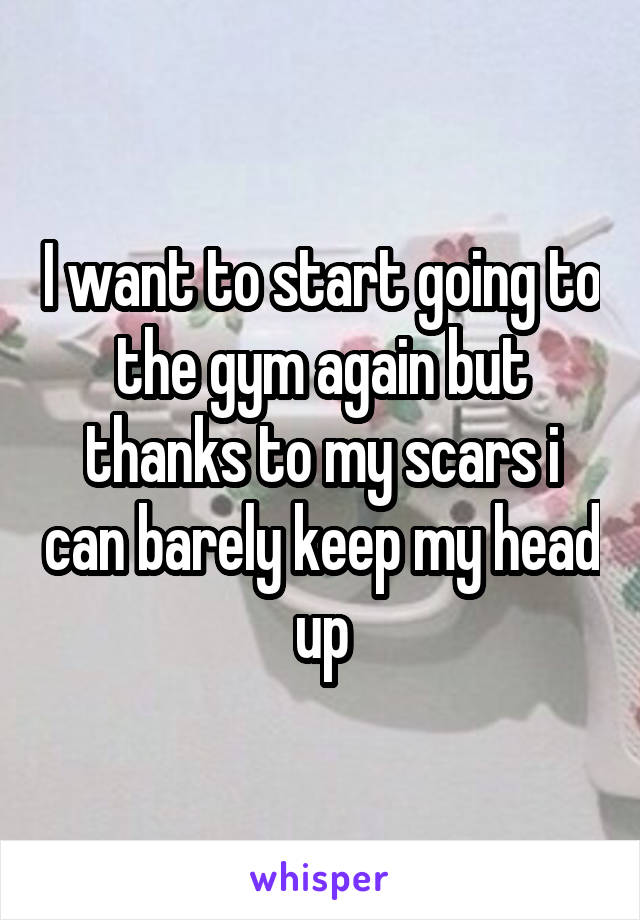 I want to start going to the gym again but thanks to my scars i can barely keep my head up