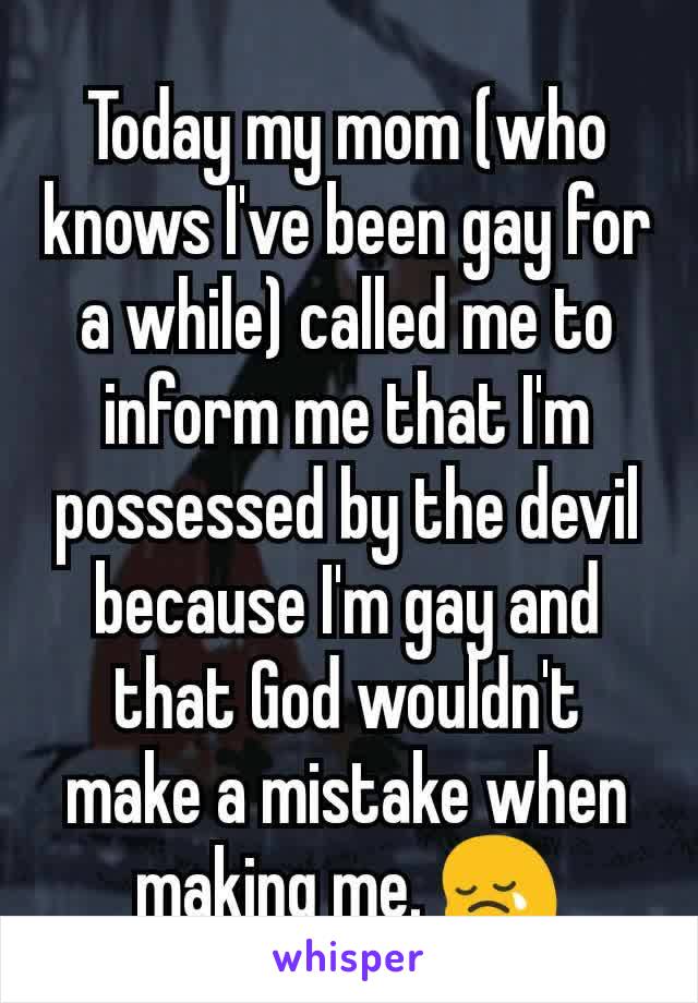 Today my mom (who knows I've been gay for a while) called me to inform me that I'm possessed by the devil because I'm gay and that God wouldn't make a mistake when making me. 😢