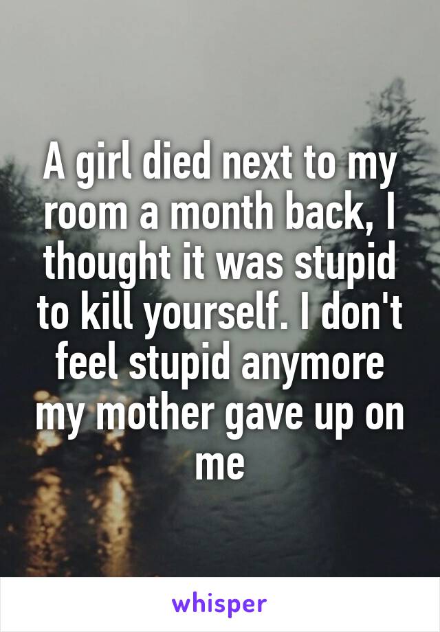 A girl died next to my room a month back, I thought it was stupid to kill yourself. I don't feel stupid anymore my mother gave up on me