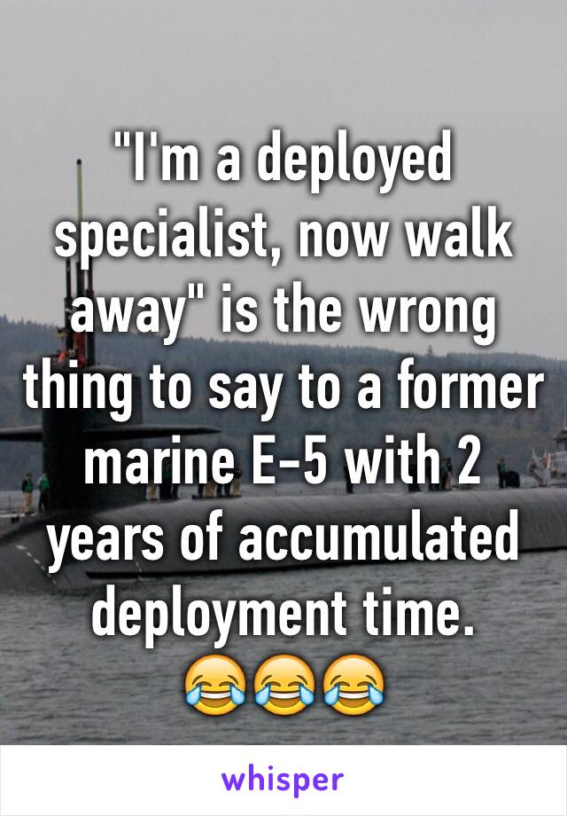 "I'm a deployed specialist, now walk away" is the wrong thing to say to a former marine E-5 with 2 years of accumulated deployment time.
😂😂😂