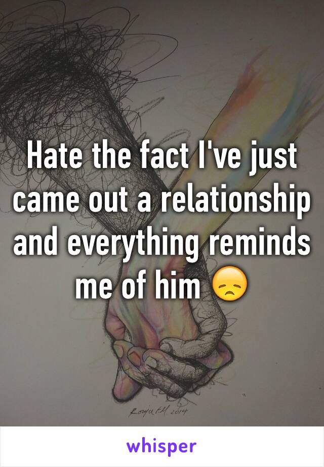 Hate the fact I've just came out a relationship and everything reminds me of him 😞