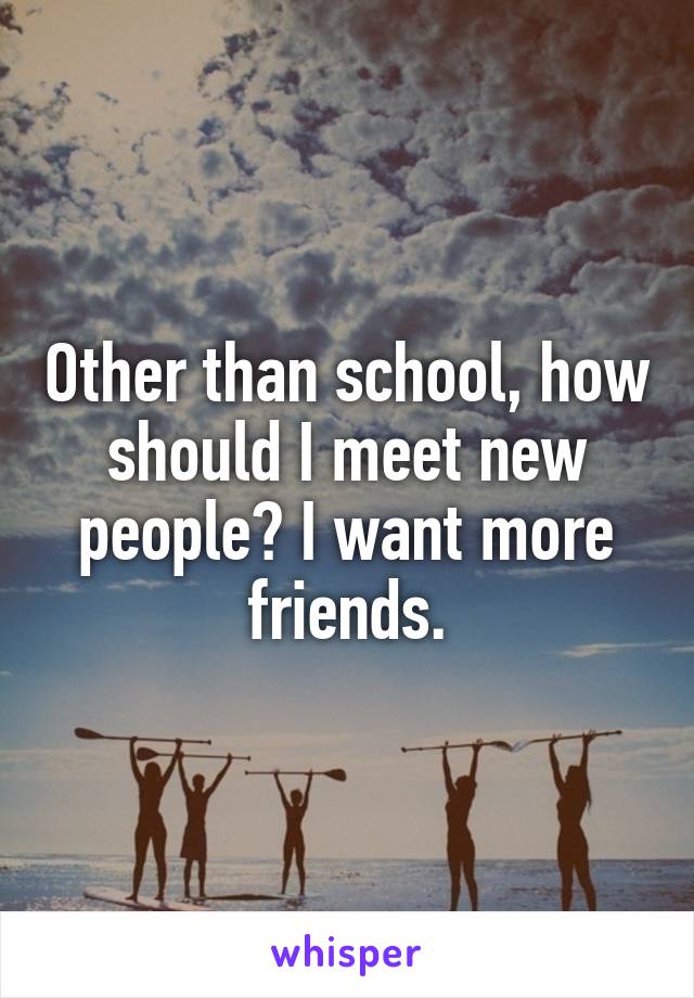 Other than school, how should I meet new people? I want more friends.