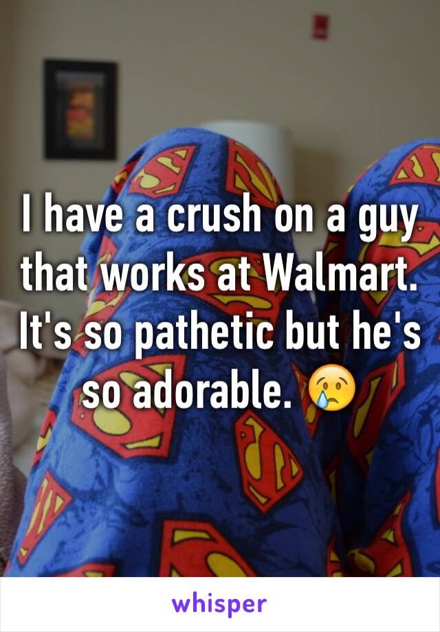 I have a crush on a guy that works at Walmart. It's so pathetic but he's so adorable. 😢