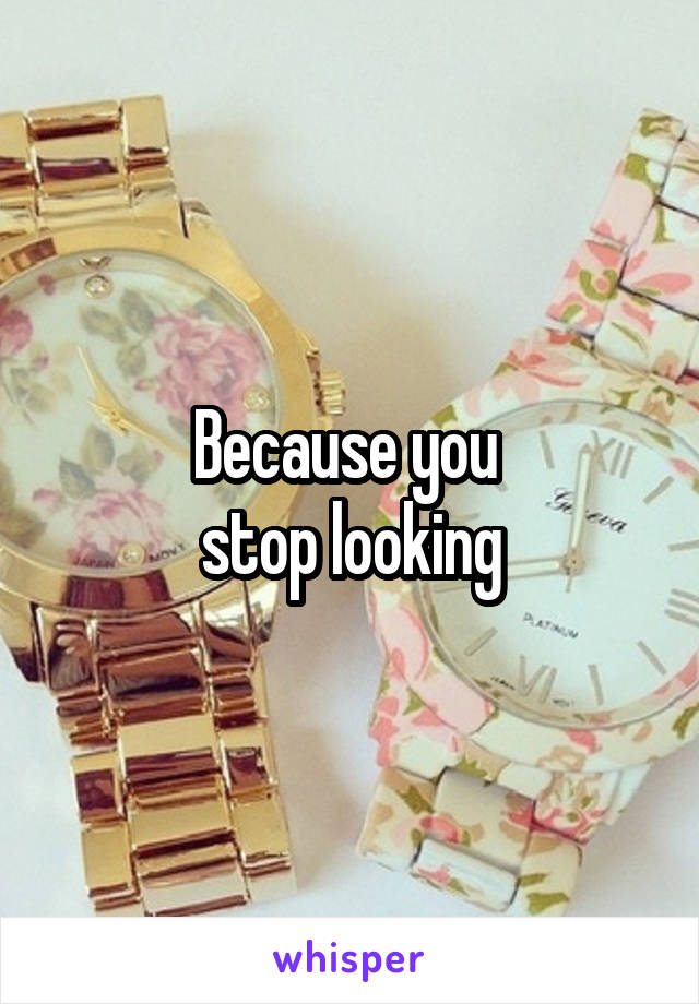 Because you 
stop looking