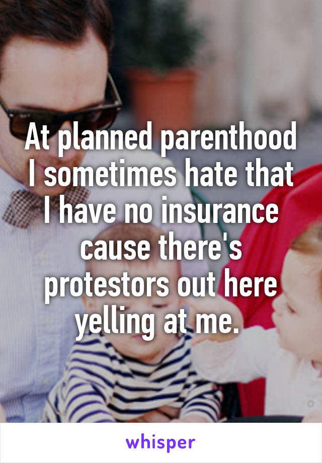 At planned parenthood I sometimes hate that I have no insurance cause there's protestors out here yelling at me. 
