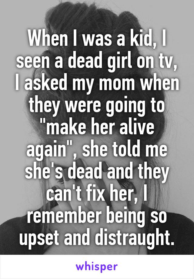 When I was a kid, I seen a dead girl on tv, I asked my mom when they were going to "make her alive again", she told me she's dead and they can't fix her, I remember being so upset and distraught.